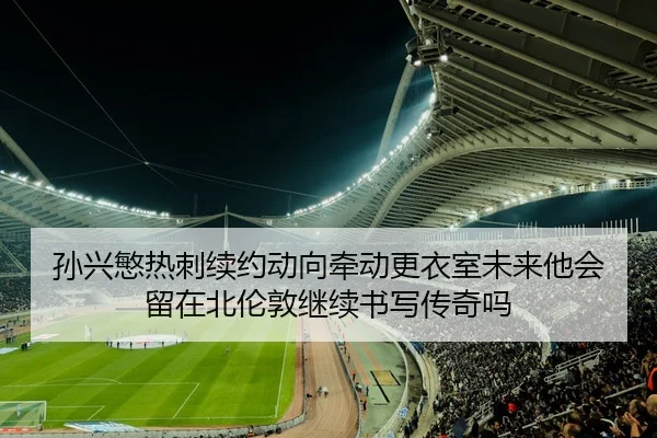孙兴慜热刺续约动向牵动更衣室未来他会留在北伦敦继续书写传奇吗